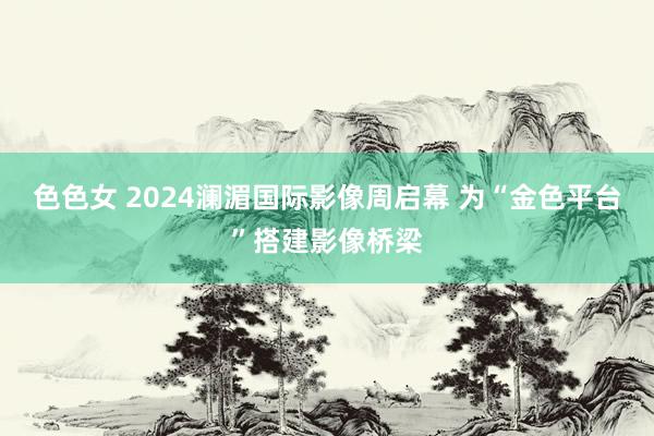 色色女 2024澜湄国际影像周启幕 为“金色平台”搭建影像桥梁