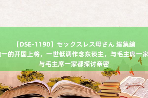 【DSE-1190】セックスレス母さん 総集編 他是贵州独一的开国上将，一世低调作念东谈主，与毛主席一家都探讨亲密