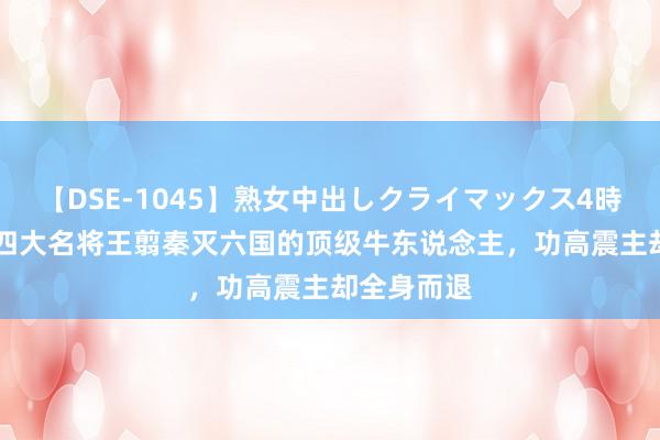 【DSE-1045】熟女中出しクライマックス4時間 4 战国四大名将王翦秦灭六国的顶级牛东说念主，功高震主却全身而退