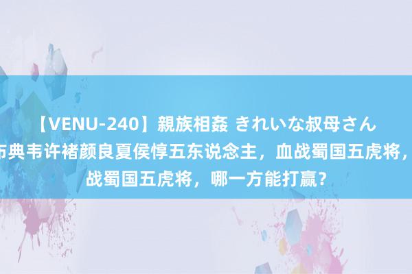 【VENU-240】親族相姦 きれいな叔母さん 高梨あゆみ 吕布典韦许褚颜良夏侯惇五东说念主，血战蜀国五虎将，哪一方能打赢？