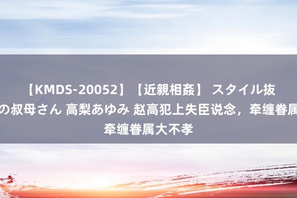 【KMDS-20052】【近親相姦】 スタイル抜群な僕の叔母さん 高梨あゆみ 赵高犯上失臣说念，牵缠眷属大不孝