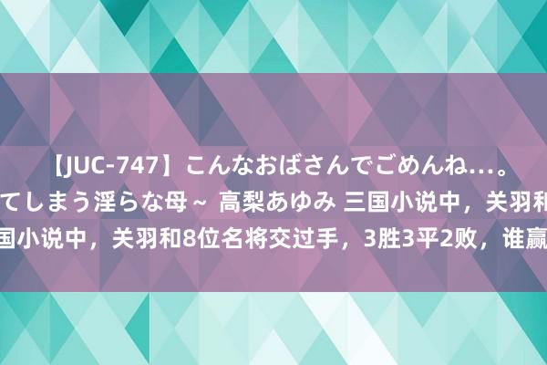 【JUC-747】こんなおばさんでごめんね…。～童貞チ○ポに発情してしまう淫らな母～ 高梨あゆみ 三国小说中，关羽和8位名将交过手，3胜3平2败，谁赢关羽了？