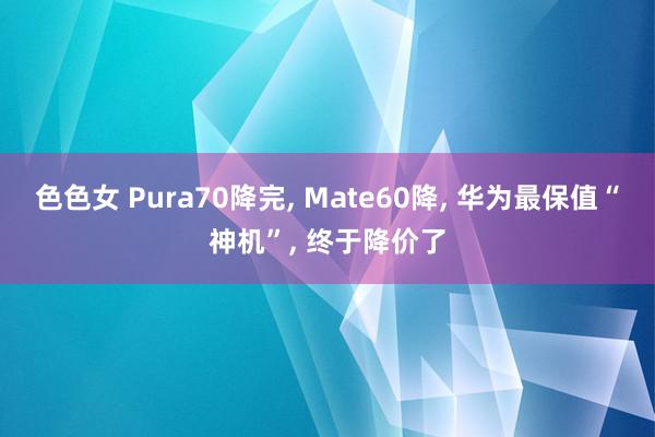 色色女 Pura70降完, Mate60降, 华为最保值“神机”, 终于降价了