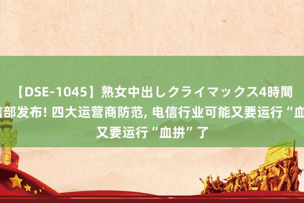 【DSE-1045】熟女中出しクライマックス4時間 4 工信部发布! 四大运营商防范, 电信行业可能又要运行“血拼”了