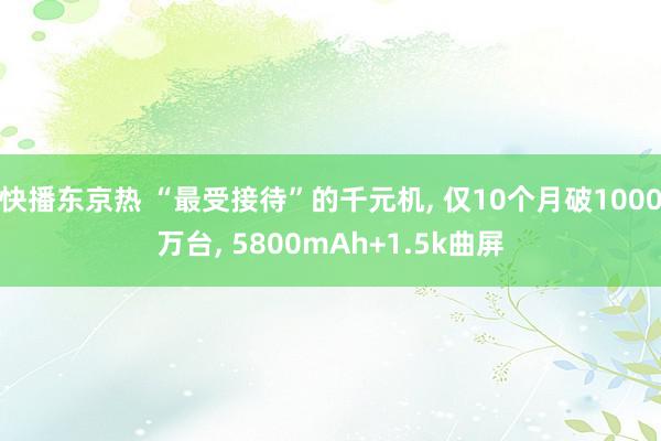 快播东京热 “最受接待”的千元机, 仅10个月破1000万台, 5800mAh+1.5k曲屏