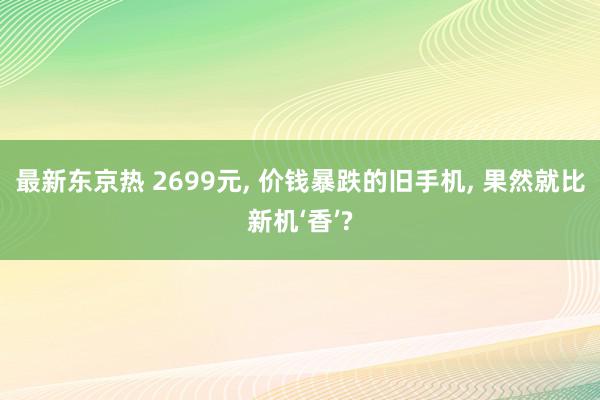 最新东京热 2699元, 价钱暴跌的旧手机, 果然就比新机‘香’?