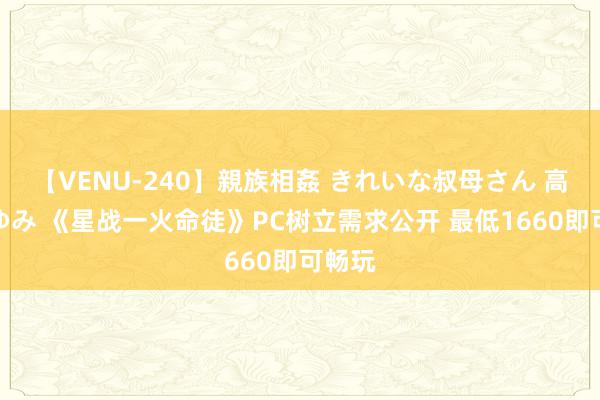 【VENU-240】親族相姦 きれいな叔母さん 高梨あゆみ 《星战一火命徒》PC树立需求公开 最低1660即可畅玩