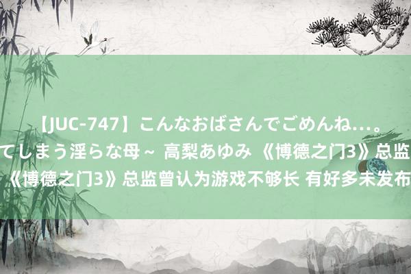 【JUC-747】こんなおばさんでごめんね…。～童貞チ○ポに発情してしまう淫らな母～ 高梨あゆみ 《博德之门3》总监曾认为游戏不够长 有好多未发布区域