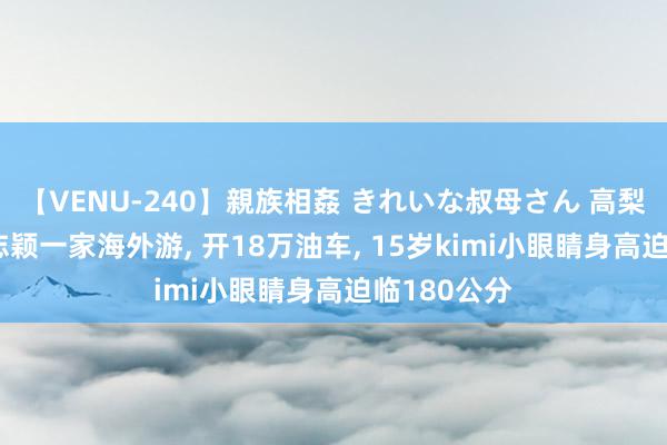 【VENU-240】親族相姦 きれいな叔母さん 高梨あゆみ 林志颖一家海外游, 开18万油车, 15岁kimi小眼睛身高迫临180公分