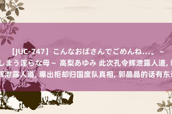 【JUC-747】こんなおばさんでごめんね…。～童貞チ○ポに発情してしまう淫らな母～ 高梨あゆみ 此次孔令辉泄露人道, 曝出拒却归国度队真相, 郭晶晶的话有东说念主信了