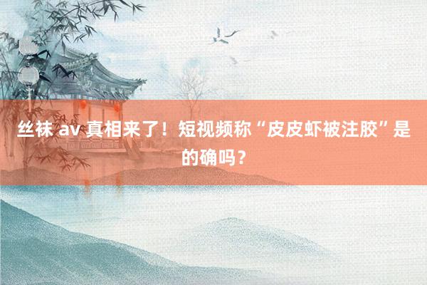 丝袜 av 真相来了！短视频称“皮皮虾被注胶”是的确吗？