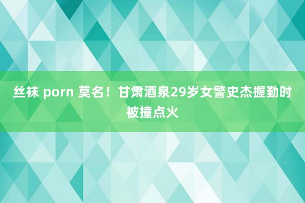 丝袜 porn 莫名！甘肃酒泉29岁女警史杰握勤时被撞点火