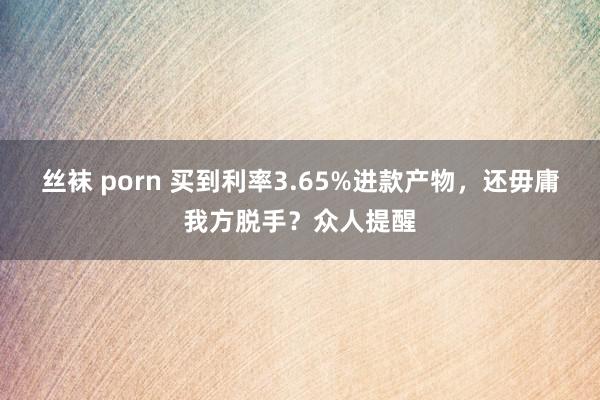 丝袜 porn 买到利率3.65%进款产物，还毋庸我方脱手？众人提醒