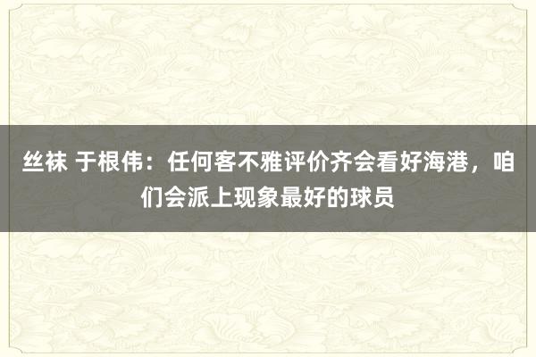 丝袜 于根伟：任何客不雅评价齐会看好海港，咱们会派上现象最好的球员