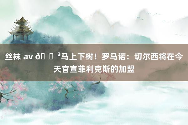 丝袜 av 🌳马上下树！罗马诺：切尔西将在今天官宣菲利克斯的加盟