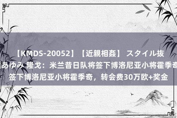 【KMDS-20052】【近親相姦】 スタイル抜群な僕の叔母さん 高梨あゆみ 隆戈：米兰昔日队将签下博洛尼亚小将霍季奇，转会费30万欧+奖金