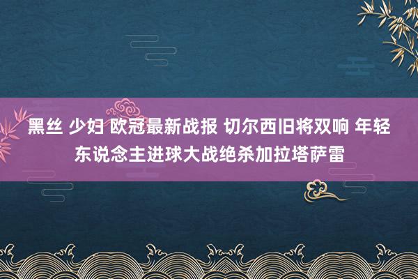 黑丝 少妇 欧冠最新战报 切尔西旧将双响 年轻东说念主进球大战绝杀加拉塔萨雷