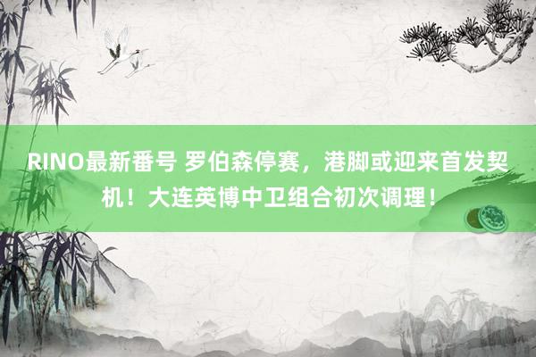 RINO最新番号 罗伯森停赛，港脚或迎来首发契机！大连英博中卫组合初次调理！