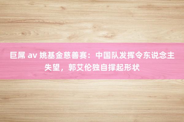 巨屌 av 姚基金慈善赛：中国队发挥令东说念主失望，郭艾伦独自撑起形状