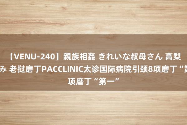 【VENU-240】親族相姦 きれいな叔母さん 高梨あゆみ 老挝磨丁PACCLINIC太诊国际病院引颈8项磨丁“第一”