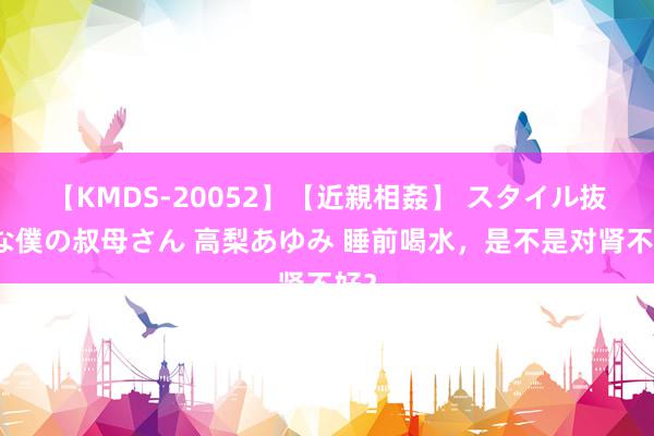 【KMDS-20052】【近親相姦】 スタイル抜群な僕の叔母さん 高梨あゆみ 睡前喝水，是不是对肾不好？