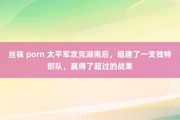 丝袜 porn 太平军攻克湖南后，组建了一支独特部队，赢得了超过的战果