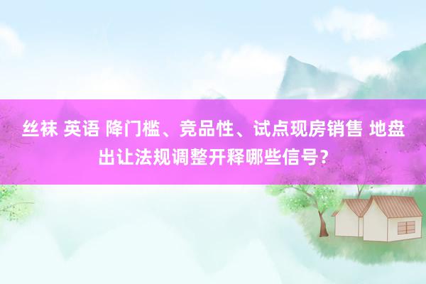 丝袜 英语 降门槛、竞品性、试点现房销售 地盘出让法规调整开释哪些信号？