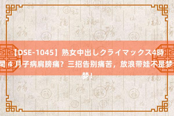 【DSE-1045】熟女中出しクライマックス4時間 4 月子病肩膀痛？三招告别痛苦，放浪带娃不是梦！