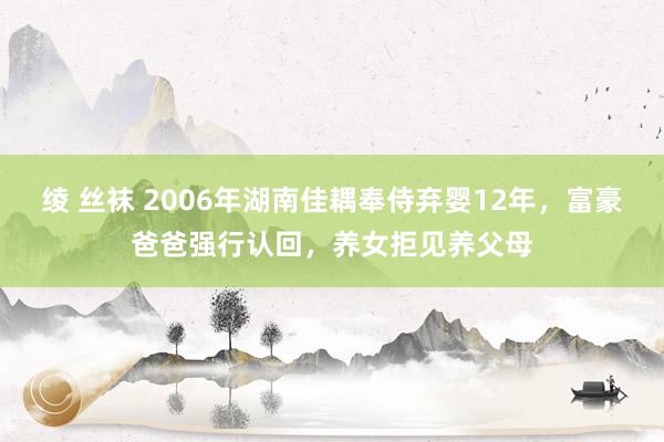 绫 丝袜 2006年湖南佳耦奉侍弃婴12年，富豪爸爸强行认回，养女拒见养父母