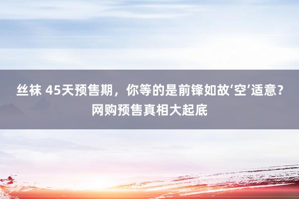 丝袜 45天预售期，你等的是前锋如故‘空’适意？网购预售真相大起底