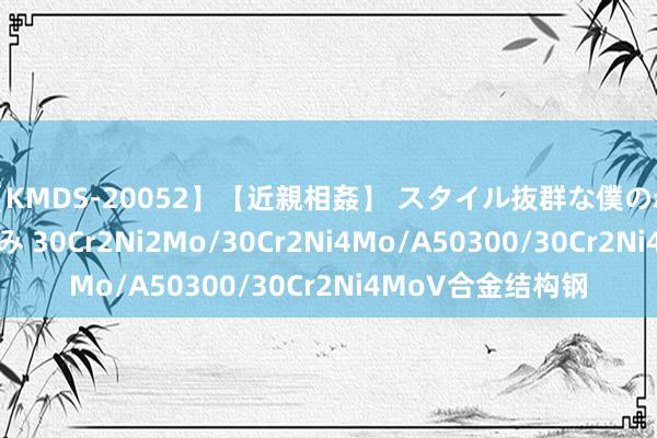 【KMDS-20052】【近親相姦】 スタイル抜群な僕の叔母さん 高梨あゆみ 30Cr2Ni2Mo/30Cr2Ni4Mo/A50300/30Cr2Ni4MoV合金结构钢