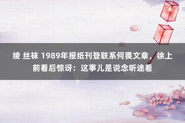 绫 丝袜 1989年报纸刊登联系何畏文章，徐上前看后惊讶：这事儿是说念听途看