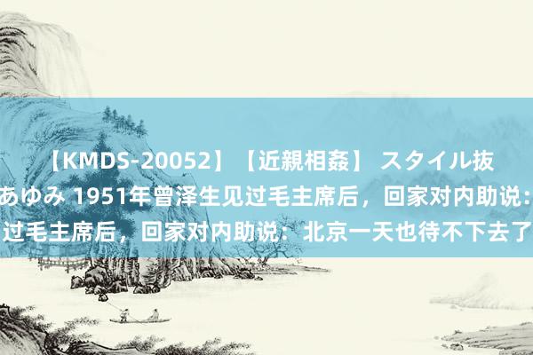 【KMDS-20052】【近親相姦】 スタイル抜群な僕の叔母さん 高梨あゆみ 1951年曾泽生见过毛主席后，回家对内助说：北京一天也待不下去了