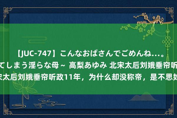 【JUC-747】こんなおばさんでごめんね…。～童貞チ○ポに発情してしまう淫らな母～ 高梨あゆみ 北宋太后刘娥垂帘听政11年，为什么却没称帝，是不思如故不敢？