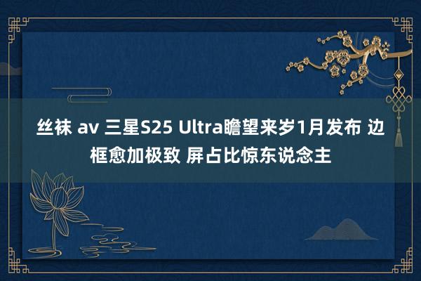 丝袜 av 三星S25 Ultra瞻望来岁1月发布 边框愈加极致 屏占比惊东说念主