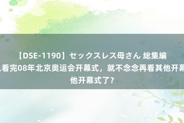 【DSE-1190】セックスレス母さん 総集編 为什么看完08年北京奥运会开幕式，就不念念再看其他开幕式了？