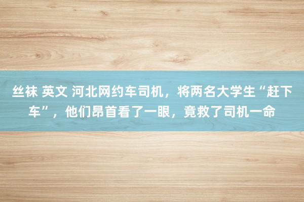 丝袜 英文 河北网约车司机，将两名大学生“赶下车”，他们昂首看了一眼，竟救了司机一命