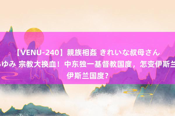 【VENU-240】親族相姦 きれいな叔母さん 高梨あゆみ 宗教大换血！中东独一基督教国度，怎变伊斯兰国度？