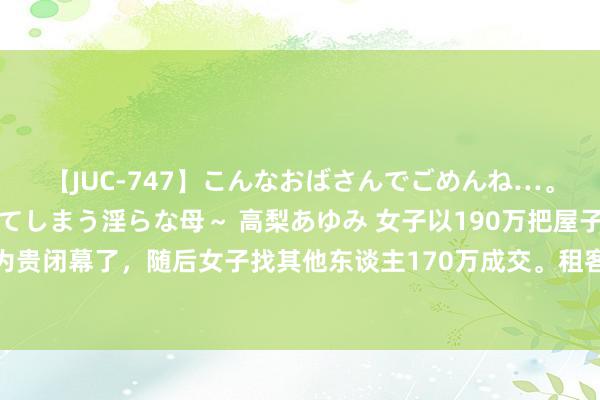 【JUC-747】こんなおばさんでごめんね…。～童貞チ○ポに発情してしまう淫らな母～ 高梨あゆみ 女子以190万把屋子卖给租客，租客以为贵闭幕了，随后女子找其他东谈主170万成交。租客知谈后告状女子，要求抵偿20万！法院判了