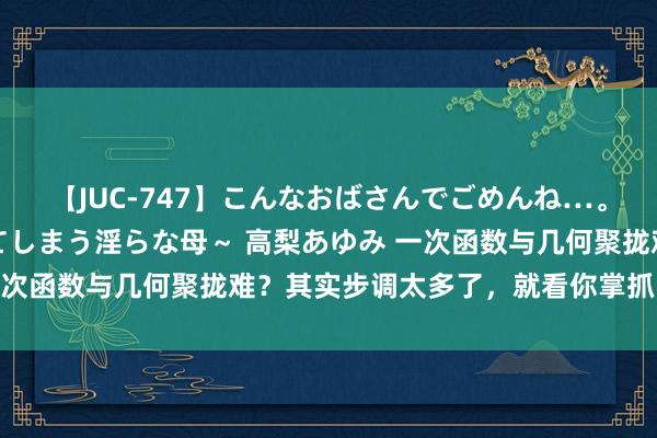 【JUC-747】こんなおばさんでごめんね…。～童貞チ○ポに発情してしまう淫らな母～ 高梨あゆみ 一次函数与几何聚拢难？其实步调太多了，就看你掌抓了几许！