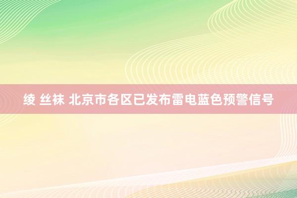 绫 丝袜 北京市各区已发布雷电蓝色预警信号