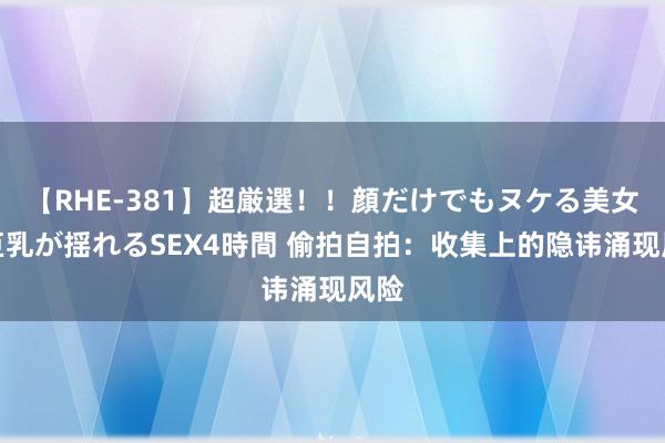 【RHE-381】超厳選！！顔だけでもヌケる美女の巨乳が揺れるSEX4時間 偷拍自拍：收集上的隐讳涌现风险