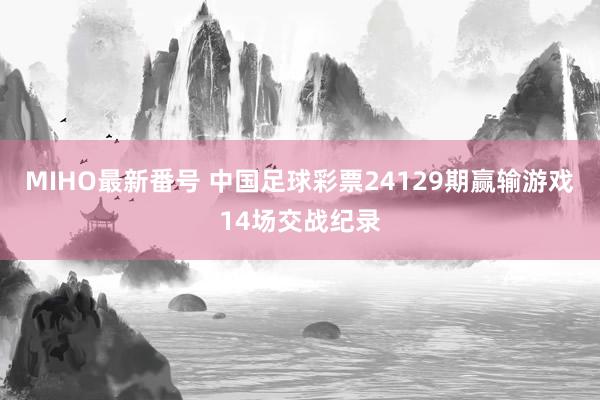 MIHO最新番号 中国足球彩票24129期赢输游戏14场交战纪录