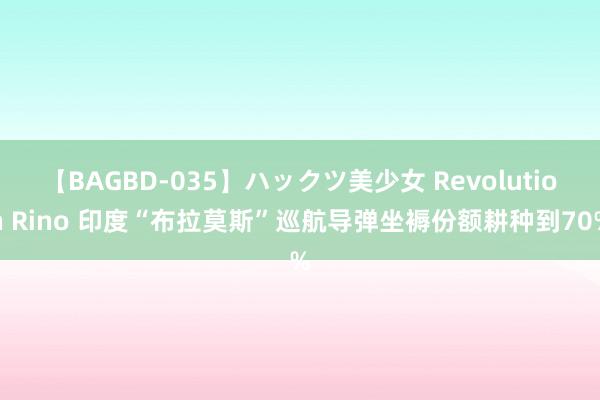 【BAGBD-035】ハックツ美少女 Revolution Rino 印度“布拉莫斯”巡航导弹坐褥份额耕种到70%