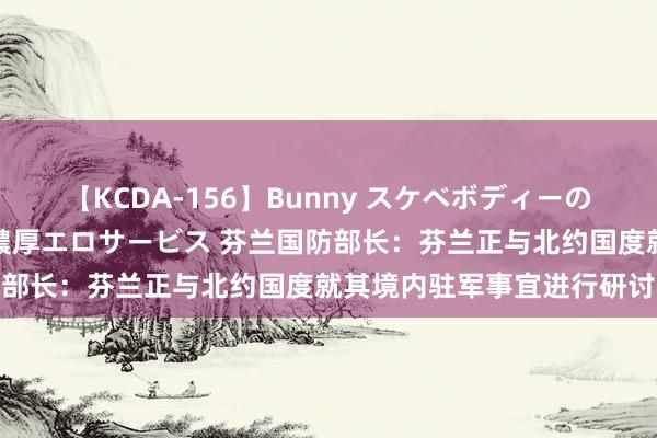 【KCDA-156】Bunny スケベボディーのバニーガールが手と口で濃厚エロサービス 芬兰国防部长：芬兰正与北约国度就其境内驻军事宜进行研讨