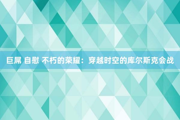 巨屌 自慰 不朽的荣耀：穿越时空的库尔斯克会战