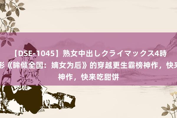 【DSE-1045】熟女中出しクライマックス4時間 4 忘形《眸倾全国：嫡女为后》的穿越更生霸榜神作，快来吃甜饼