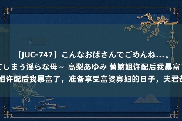 【JUC-747】こんなおばさんでごめんね…。～童貞チ○ポに発情してしまう淫らな母～ 高梨あゆみ 替嫡姐许配后我暴富了，准备享受富婆寡妇的日子，夫君却陡然复生