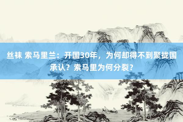 丝袜 索马里兰：开国30年，为何却得不到聚拢国承认？索马里为何分裂？