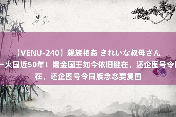 【VENU-240】親族相姦 きれいな叔母さん 高梨あゆみ 已一火国近50年！锡金国王如今依旧健在，还企图号令同族念念要复国